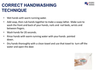 CORRECT HANDWASHING
TECHNIQUE
• Wet hands with warm running water.
• Add soap, then rub hands together to make a soapy lather. Make sure to
wash the front and back of your hands, nails and nail beds, wrists and
between fingers.
• Wash hands for 20 seconds.
• Rinse hands with warm running water with your hands pointed
down.
• Dry hands thoroughly with a clean towel and use that towel to turn off the
water and open the door.
 