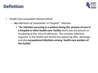 Definition
• Health Care-associated Infection (HCAI)
– Alsoreferredto as“nosocomial” or“hospital” infection
• “An infection occurring in a patient during the process of care in
a hospital or other health-care facility which was not present or
incubating at the time of admission. This includes infections
acquired in the health-care facility but appearing after discharge,
and also occupational infections among health-care workers of
the facility”
 
