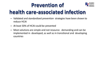 Prevention of
health care-associated infection
– Validated and standardized prevention strategies have been shown to
reduce HCAI
– At least 50% of HCAI could be prevented
– Most solutions are simple and not resource- demanding and can be
implemented in developed, as well as in transitional and developing
countries
 
