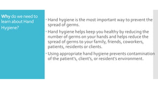 Why do we needto
learn about Hand
Hygiene?
 Hand hygiene is the most important way to prevent the
spread of germs.
 Hand hygiene helps keep you healthy by reducing the
number of germs on your hands and helps reduce the
spread of germs to your family, friends, coworkers,
patients, residents or clients.
 Using appropriate hand hygiene prevents contamination
of the patient’s, client’s, or resident’s environment.
 