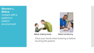 Moment 1.
Before
contact with a
patient or
patient
environment
Clean your hands when entering or before
touching the patient.
Before shaking hands Before transferring
 
