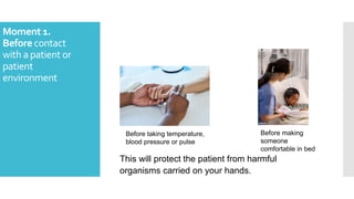 Moment 1.
Before contact
with a patient or
patient
environment
This will protect the patient from harmful
organisms carried on your hands.
Before taking temperature,
blood pressure or pulse
Before making
someone
comfortable in bed
 