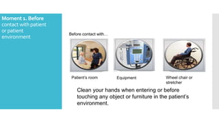 Moment 1. Before
contact withpatient
or patient
environment
Clean your hands when entering or before
touching any object or furniture in the patient’s
environment.
Before contact with…
Patient’s room Equipment Wheel chair or
stretcher
 