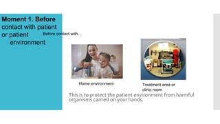 This is to protect the patient environment from harmful
organisms carried on your hands.
Moment 1. Before
contact with patient
or patient
environment
Before contact with…
Home environment Treatment area or
clinic room
 