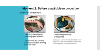 Clean your hands immediately before any
aseptic or clean procedure to protect the
patient against harmful organisms.
Moment 2. Before aseptic/clean procedure
Clean your hands before…
Handling dressings or
touching open wounds
Performing invasive
procedures
This prevents the patient’s
own organisms from entering
his or her body.
 