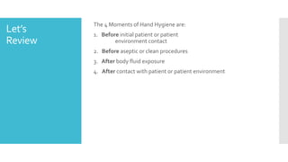 Let’s
Review
The 4 Moments of Hand Hygiene are:
1. Before initial patient or patient
environment contact
2. Before aseptic or clean procedures
3. After body fluid exposure
4. After contact with patient or patient environment
 