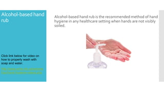 Alcohol-basedhand
rub
Alcohol-based hand rub is the recommended method of hand
hygiene in any healthcare setting when hands are not visibly
soiled.
Click link below for video on
how to properly wash with
soap and water.
http://www.wrha.mb.ca/extrane
t/ipc/hand-hygiene-videos.php
 