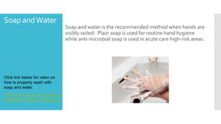 Soap andWater
Soap and water is the recommended method when hands are
visibly soiled. Plain soap is used for routine hand hygiene
while anti-microbial soap is used in acute care high-risk areas.
Click link below for video on
how to properly wash with
soap and water.
http://www.wrha.mb.ca/extrane
t/ipc/hand-hygiene-videos.php
 