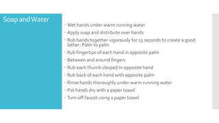 Soap andWater
 Wet hands under warm running water
 Apply soap and distribute over hands
 Rub hands together vigorously for 15 seconds to create a good
lather: Palm to palm
 Rub fingertips of each hand in opposite palm
 Between and around fingers
 Rub each thumb clasped in opposite hand
 Rub back of each hand with opposite palm
 Rinse hands thoroughly under warm running water
 Pat hands dry with a paper towel
 Turn off faucet using a paper towel
 