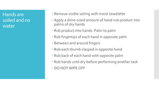 Hands are
soiled and no
water
 Remove visible soiling with moist towelette
 Apply a dime-sized amount of hand-rub product into
palms of dry hands
 Rub product into hands: Palm to palm
 Rub fingertips of each hand in opposite palm
 Between and around fingers
 Rub each thumb clasped in opposite hand
 Rub back of each hand with opposite palm
 Rub hands until dry before performing another task
 DO NOTWIPE OFF
 