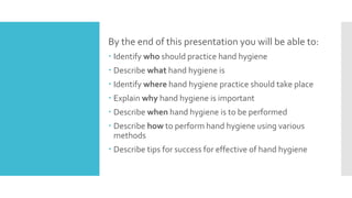 By the end of this presentation you will be able to:
 Identify who should practice hand hygiene
 Describe what hand hygiene is
 Identify where hand hygiene practice should take place
 Explain why hand hygiene is important
 Describe when hand hygiene is to be performed
 Describe how to perform hand hygiene using various
methods
 Describe tips for success for effective of hand hygiene
 