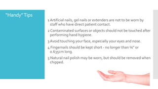 “Handy”Tips
1 Artificial nails, gel nails or extenders are not to be worn by
staff who have direct patient contact.
2 Contaminated surfaces or objects should not be touched after
performing hand hygiene.
3 Avoid touching your face, especially your eyes and nose.
4 Fingernails should be kept short - no longer than ¼” or
0.635cm long.
5 Natural nail polish may be worn, but should be removed when
chipped.
 