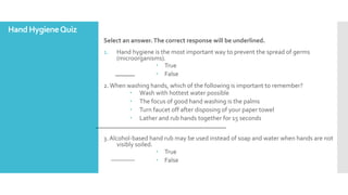 Hand HygieneQuiz
Select an answer.The correct response will be underlined.
1. Hand hygiene is the most important way to prevent the spread of germs
(microorganisms).
 True
 False
2. When washing hands, which of the following is important to remember?
 Wash with hottest water possible
 The focus of good hand washing is the palms
 Turn faucet off after disposing of your paper towel
 Lather and rub hands together for 15 seconds
3. Alcohol-based hand rub may be used instead of soap and water when hands are not
visibly soiled.
 True
 False
 