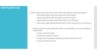 4.Which of the following is the correct order when performing hand hygiene?
 Wet hands; Apply soap; Rub vigorously; Rinse hands
 Apply soap;Wet hands; Rub vigorously; Rinse hands
 Apply soap; Rub vigorously; Rinse hands; turn off faucet
 Wet hands; Apply alcohol based hand rub; Rub vigorously; turn off faucet
5.When hands are visibly soiled and water is not available, how is hand hygiene
performed?
 Using a moist towelette
 Using alcohol based hand rub
 Using a moist towelette followed by alcohol-based hand rub
 Using a disinfectant wipe
Hand HygieneQuiz
 