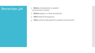 Remember 4M 1. Before initial patient or patient
environment contact
2. Before aseptic or clean procedures
3. After body fluid exposure
4. After contact with patient or patient environment
 