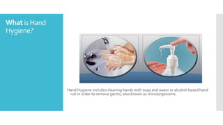 What is Hand
Hygiene?
Hand Hygiene includes cleaning hands with soap and water or alcohol-based hand
rub in order to remove germs, also known as microorganisms.
 