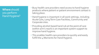  Busy health care providers need access to hand hygiene
products where patient or patient environment contact is
taking place.
 Hand hygiene is important in all work settings, including
Acute Care, LongTerm Care Facilities, Community and
Corporate sites.
 Providing alcohol-based hand rub at the point of care
(within arm’s reach) is an important system support to
improve hand hygiene.
 This enables health care providers to quickly and easily
fulfill the 4 Moments for Hand Hygiene.
Where should
you perform
HandHygiene?
 