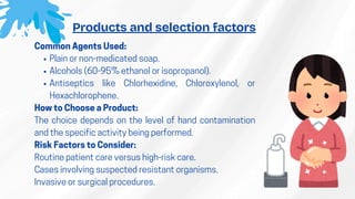 Common Agents Used:
​
Plain or non-medicated soap.
​
Alcohols (60-95% ethanol or isopropanol).
​
Antiseptics like Chlorhexidine, Chloroxylenol, or
Hexachlorophene.
How to Choose a Product:
The choice depends on the level of hand contamination
and the specific activity being performed.
Risk Factors to Consider:
​
Routine patient care versus high-risk care.
​
Cases involving suspected resistant organisms.
​
Invasive or surgical procedures.
Products and selection factors
 