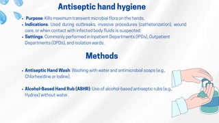 Antiseptic hand hygiene
Purpose: Kills maximum transient microbial flora on the hands.
​Indications: Used during outbreaks, invasive procedures (catheterization), wound
care, or when contact with infected body fluids is suspected.
​Settings: Commonly performed in Inpatient Departments (IPDs), Outpatient
Departments (OPDs), and isolation wards.
Methods
Antiseptic Hand Wash: Washing with water and antimicrobial soaps (e.g.,
Chlorhexidine or Iodine).
Alcohol-Based Hand Rub (ABHR): Use of alcohol-based antiseptic rubs (e.g.,
Hydrex) without water.
 