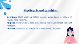 Definition: Hand washing before general procedures is known as
routine hand washing.
Purpose: Removes dirt, dead skin, organic matter, and most transient
microbes.
Duration: Should be performed for at least 40–60 seconds.
Medical Hand washing
 