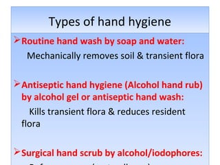 Types of hand hygiene
Routine hand wash by soap and water:
Mechanically removes soil & transient flora
Antiseptic hand hygiene (Alcohol hand rub)
by alcohol gel or antiseptic hand wash:
Kills transient flora & reduces resident
flora
Surgical hand scrub by alcohol/iodophores:

 