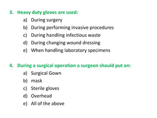 3. Heavy duty gloves are used:
a) During surgery
b) During performing invasive procedures
c) During handling infectious waste
d) During changing wound dressing
e) When handling laboratory specimens
4. During a surgical operation a surgeon should put on:
a) Surgical Gown
b) mask
c) Sterile gloves
d) Overhead
e) All of the above

 