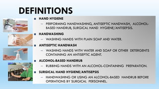 DEFINITIONS
■ HAND HYGIENE
– PERFORMING HANDWASHING, ANTISEPTIC HANDWASH, ALCOHOL-
BASED HANDRUB, SURGICAL HAND HYGIENE/ANTISEPSIS.
■ HANDWASHING
– WASHING HANDS WITH PLAIN SOAP AND WATER.
■ ANTISEPTIC HANDWASH
– WASHING HANDS WITH WATER AND SOAP OR OTHER DETERGENTS
CONTAINING AN ANTISEPTIC AGENT.
■ ALCOHOL-BASED HANDRUB
– RUBBING HANDS WITH AN ALCOHOL-CONTAINING PREPARATION.
■ SURGICAL HAND HYGIENE/ANTISEPSIS
– HANDWASHING OR USING AN ALCOHOL-BASED HANDRUB BEFORE
OPERATIONS BY SURGICAL PERSONNEL.
 