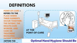 DEFINITIONS
POINT-OF-CARE –
REFERS TO THE
PLACE WHERE
THREE ELEMENTS
OCCUR TOGETHER:
THE PATIENT, THE
HEALTH-CARE
WORKER, AND
CARE OR
TREATMENT
INVOLVING
PATIENT CONTACT
(WITHIN THE
AT THE
POINT-OF-CARE
Optimal Hand Hygiene Should Be
 