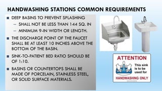HANDWASHING STATIONS COMMON REQUIREMENTS
■ DEEP BASINS TO PREVENT SPLASHING
– SHALL NOT BE LESS THAN 144 SQ. IN
– MINIMUM 9-IN WIDTH OR LENGTH.
■ THE DISCHARGE POINT OF THE FAUCET
SHALL BE AT LEAST 10 INCHES ABOVE THE
BOTTOM OF THE BASIN.
■ SINK-TO-PATIENT BED RATIO SHOULD BE
OF 1:10.
■ BASINS OR COUNTERTOPS SHALL BE
MADE OF PORCELAIN, STAINLESS STEEL,
OR SOLID SURFACE MATERIALS.
 