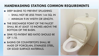 HANDWASHING STATIONS COMMON REQUIREMENTS
■ DEEP BASINS TO PREVENT SPLASHING
– SHALL NOT BE LESS THAN 144 SQ. IN
– MINIMUM 9-IN WIDTH OR LENGTH.
■ THE DISCHARGE POINT OF THE FAUCET
SHALL BE AT LEAST 10 INCHES ABOVE THE
BOTTOM OF THE BASIN.
■ SINK-TO-PATIENT BED RATIO SHOULD BE
OF 1:10.
■ BASINS OR COUNTERTOPS SHALL BE
MADE OF PORCELAIN, STAINLESS STEEL,
OR SOLID SURFACE MATERIALS.
 