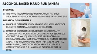 ALCOHOL-BASED HAND RUB (AHBR)
STORAGE:
■ THE WHO–RECOMMENDED FORMULATION HANDRUB
SHOULD NOT BE PRODUCED IN QUANTITIES EXCEEDING 50 L.
LOCATION OF DISPENSERS:
■ HANDRUB DISPENSERS SHOULD NOT BE PLACED ABOVE OR
CLOSE TO POTENTIAL SOURCES OF IGNITION.
■ HANDRUB DISPENSERS SHOULD NOT BE SITED IN ANY
CORRIDOR THAT FORMS PART OF A MEANS OF ESCAPE (I.E.
OUTSIDE THE WARD). IF DISPENSERS ARE PLACED IN A
CIRCULATION AREA WITHIN A WARD (E.G. OUTSIDE BEDDED
AREAS) IT IS RECOMMENDED THAT THEY ARE AT LEAST 1.2
METRES APART, THE CIRCULATION AREA IS AT LEAST 2
METRES WIDE AND THE MAXIMUM CONTAINER SIZE IS 1
LITRE.
 