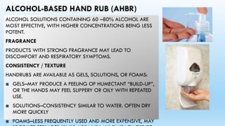 ALCOHOL-BASED HAND RUB (AHBR)
ALCOHOL SOLUTIONS CONTAINING 60 –80% ALCOHOL ARE
MOST EFFECTIVE, WITH HIGHER CONCENTRATIONS BEING LESS
POTENT.
FRAGRANCE
PRODUCTS WITH STRONG FRAGRANCE MAY LEAD TO
DISCOMFORT AND RESPIRATORY SYMPTOMS.
CONSISTENCY / TEXTURE
HANDRUBS ARE AVAILABLE AS GELS, SOLUTIONS, OR FOAMS:
■ GELS–MAY PRODUCE A FEELING OF HUMECTANT “BUILD-UP”,
OR THE HANDS MAY FEEL SLIPPERY OR OILY WITH REPEATED
USE.
■ SOLUTIONS–CONSISTENCY SIMILAR TO WATER. OFTEN DRY
MORE QUICKLY
■ FOAMS–LESS FREQUENTLY USED AND MORE EXPENSIVE, MAY
 