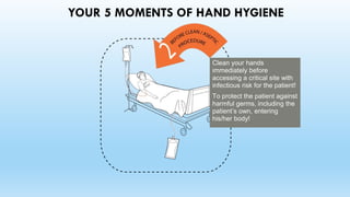 YOUR 5 MOMENTS OF HAND HYGIENE
Clean your hands
immediately before
accessing a critical site with
infectious risk for the patient!
To protect the patient against
harmful germs, including the
patient’s own, entering
his/her body!
 