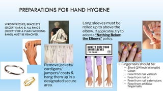 PREPARATIONS FOR HAND HYGIENE
WRISTWATCHES, BRACELETS
(EXCEPT KARA) & ALL RINGS
(EXCEPT FOR A PLAIN WEDDING
BAND) MUST BE REMOVED.
Remove jackets/
cardigans/
jumpers/ coats &
hang them up in a
designated secure
area.
Long sleeves must be
rolled up to above the
elbow. If applicable, try to
adopt a “Nothing Below
the Elbows” policy.
• Fingernails should be:
• Short (1/4 inch in length)
• Clean
• Free from nail varnish
• Free from nail art
• Free from nail extensions
• Free from artificial
fingernails
 