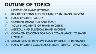 OUTLINE OF TOPICS
I. HISTORY OF HAND HYGIENE
II. KEY DEFINITIONS AND TECHNIQUES IN HAND HYGIENE
III. HAND HYGIENE FACILITY
IV. CONTENT (HAND RUB AND SOAP)
V. YOUR 5 MOMENTS OF HAND HYGIENE
VI. MEDICAL AND SURGICAL HAND HYGIENE
VII. COMMON REASONS FOR NON COMPLIANCE TO HAND
HYGIENE
VIII. STRATEGIES TO IMPROVE HAND HYGIENE COMPLIANCE
IX. HAND HYGIENE COMPLIANCE MONITORING (WHO TOOL)
 