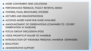 ■ MORE CONVENIENT SINK LOCATIONS
■ PERFORMANCE FEEDBACK, POLICY REVIEWS, MEMO
■ POSTERS, FILMS, BROCHURES, STICKERS
■ LECTURES AND DEMONSTRATIONS
■ ALCOHOL-BASED HAND RUB MADE AVAILABLE
■ ANNOUNCEMENT OF OBSERVATIONS (COMPARED TO COVERT
OBSERVATION AT BASELINE)
■ FOCUS GROUP DISCUSSION (FGD)
■ VOICE PROMPTS IF FAILURE TO HANDRUB
■ INTRODUCTION OF WEARABLE PERSONAL HANDRUB DISPENSERS
■ EDUCATION
■ ADMINISTRATIVE SUPPORT
 