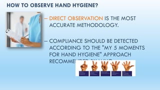 HOW TO OBSERVE HAND HYGIENE?
– DIRECT OBSERVATION IS THE MOST
ACCURATE METHODOLOGY.
– COMPLIANCE SHOULD BE DETECTED
ACCORDING TO THE "MY 5 MOMENTS
FOR HAND HYGIENE" APPROACH
RECOMMENDED BY WHO.
 