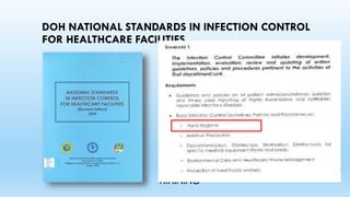 DOH NATIONAL STANDARDS IN INFECTION CONTROL
FOR HEALTHCARE FACILITIES
PART 1 – STANDARDS ON MANAGEMENT,
STRUCTURE, FUNCTIONS AND
RESPONSIBILITIES
PART II – STANDARDS ON GUIDELINES,
POLICIES AND PROCEDURES
PART III – STANDARDS ON MICROBIOLOGY
SERVICES
PART IV – STANDARDS ON SURVEILLANCE
PART V – STANDARDS ON EDUCATION AND
TRAINING
 