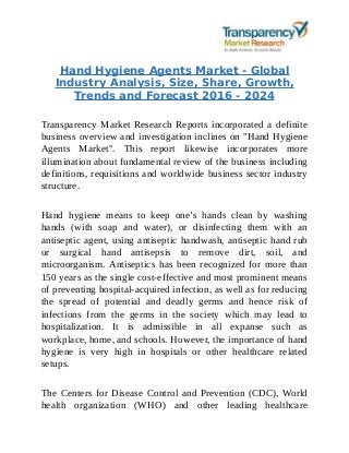Hand Hygiene Agents Market - Global
Industry Analysis, Size, Share, Growth,
Trends and Forecast 2016 - 2024
Transparency Market Research Reports incorporated a definite
business overview and investigation inclines on "Hand Hygiene
Agents Market". This report likewise incorporates more
illumination about fundamental review of the business including
definitions, requisitions and worldwide business sector industry
structure.
Hand hygiene means to keep one’s hands clean by washing
hands (with soap and water), or disinfecting them with an
antiseptic agent, using antiseptic handwash, antiseptic hand rub
or surgical hand antisepsis to remove dirt, soil, and
microorganism. Antiseptics has been recognized for more than
150 years as the single cost-effective and most prominent means
of preventing hospital-acquired infection, as well as for reducing
the spread of potential and deadly germs and hence risk of
infections from the germs in the society which may lead to
hospitalization. It is admissible in all expanse such as
workplace, home, and schools. However, the importance of hand
hygiene is very high in hospitals or other healthcare related
setups.
The Centers for Disease Control and Prevention (CDC), World
health organization (WHO) and other leading healthcare
 