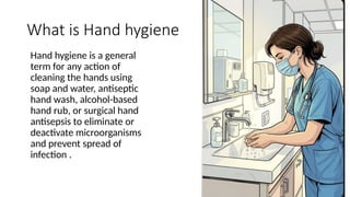 What is Hand hygiene
Hand hygiene is a general
term for any action of
cleaning the hands using
soap and water, antiseptic
hand wash, alcohol-based
hand rub, or surgical hand
antisepsis to eliminate or
deactivate microorganisms
and prevent spread of
infection .
 