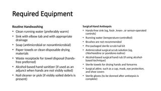 Required Equipment
Routine Handwashing
• Clean running water (preferably warm)
• Sink with elbow tab and with appropriate
drainage
• Soap (antimicrobial or nonantimicrobial)
• Paper towels or clean disposable drying
materials
• Waste receptacle for towel disposal (hands-
free preferred)
• Alcohol-based hand sanitizer (if used as an
adjunct when hands are not visibly soiled)
• Nail cleaner or pick (if visibly soiled debris is
present)
Surgical Hand Antisepsis
• Hands-free sink (eg, foot-, knee-, or sensor-operated
controls)
• Running water (temperature-controlled)
• Brushes are not recommended
• Pre-packaged sterile scrub/nail kit
• Antimicrobial surgical scrub solution (eg,
chlorhexidine or povidone-iodine)
• Alcohol-based surgical hand rub (if using alcohol-
based technique)
• Sterile towels for drying hands and forearms
• Surgical attire, such as a cap, mask, eye protection,
and shoe covers
• Sterile gloves (to be donned after antisepsis is
complete)
 