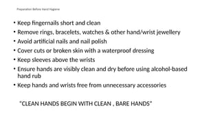 Preparation Before Hand Hygiene
• Keep fingernails short and clean
• Remove rings, bracelets, watches & other hand/wrist jewellery
• Avoid artificial nails and nail polish
• Cover cuts or broken skin with a waterproof dressing
• Keep sleeves above the wrists
• Ensure hands are visibly clean and dry before using alcohol-based
hand rub
• Keep hands and wrists free from unnecessary accessories
“CLEAN HANDS BEGIN WITH CLEAN , BARE HANDS”
 