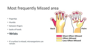Most frequently Missed area
• fingertips
• thumbs
• between fingers
• backs of hands
• Wrists
• If a surface is missed, microorganisms can
remain.
 