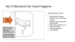 My 5 Moments for Hand Hygiene
Examples of direct contact:
• shaking hands, helping a
patient to move around, get
washed
• applying oxygen mask, giving
physiotherapy
• taking pulse, blood pressure,
• chest auscultation,
• abdominal palpation,
• recording ECG
 