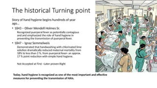 The historical Turning point
Story of hand hygiene begins hundreds of year
ago…
• 1843 – Oliver Wendell Holmes Sr.
Recognized puerperal fever as potentially contagious
and and emphasized the role of hand hygiene in
preventing the transmission of puerperal fever.
• 1847 – Ignaz Semmelweis
Demonstrated that handwashing with chlorinated lime
solution dramatically reduced maternal mortality from
18% to less than 2 %, from puerperal fever- an approx.
17 % point reduction with simple hand hygiene.
Not Accepted at First –Later proven Right
Today, hand hygiene is recognized as one of the most important and effective
measures for preventing the transmission of HAIs.
 