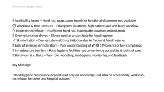 Common Barriers to Hand Hygiene Compliance
🧴 Availability issues – Hand rub, soap, paper towels or functional dispensers not available
️
⏱️Workload & time pressure – Emergency situations, high patient load and busy workflow
✋ Incorrect technique – Insufficient hand rub, inadequate duration, missed areas
🧤 Over-reliance on gloves – Gloves used as a substitute for hand hygiene
🩹 Skin irritation – Dryness, dermatitis or irritation due to frequent hand hygiene
🧠 Lack of awareness/motivation – Poor understanding of WHO 5 Moments or low compliance
🏥 Infrastructure barriers – Hand hygiene facilities not conveniently accessible at point of care
👥 Behaviors & culture – Poor role modelling, inadequate monitoring and feedback
Key Message:
“Hand hygiene compliance depends not only on knowledge, but also on accessibility, workload,
technique, behavior and hospital culture.”
 