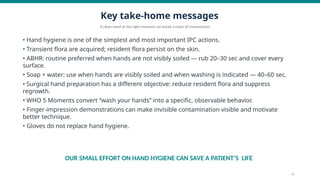 Key take-home messages
A clean hand at the right moment can break a chain of transmission.
• Hand hygiene is one of the simplest and most important IPC actions.
• Transient flora are acquired; resident flora persist on the skin.
• ABHR: routine preferred when hands are not visibly soiled — rub 20–30 sec and cover every
surface.
• Soap + water: use when hands are visibly soiled and when washing is indicated — 40–60 sec.
• Surgical hand preparation has a different objective: reduce resident flora and suppress
regrowth.
• WHO 5 Moments convert “wash your hands” into a specific, observable behavior.
• Finger-impression demonstrations can make invisible contamination visible and motivate
better technique.
• Gloves do not replace hand hygiene.
OUR SMALL EFFORT ON HAND HYGIENE CAN SAVE A PATIENT’S LIFE
16
 