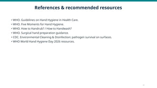 References & recommended resources
• WHO. Guidelines on Hand Hygiene in Health Care.
• WHO. Five Moments for Hand Hygiene.
• WHO. How to Handrub? / How to Handwash?
• WHO. Surgical hand preparation guidance.
• CDC. Environmental Cleaning & Disinfection: pathogen survival on surfaces.
• WHO World Hand Hygiene Day 2026 resources.
17
 