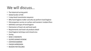 We will discuss…
• The historical turning point
• Global burden of HAI
• 5-step Hand transmission sequence
• Why hand hygiene matter and why we perform hand hygiene
• Microorganism survive on surface and transient /resident flora
• Definition and type of hand hygiene
• Mechanism of hand rub and hand wash
• Requirements and hand rub products detail
• Hand hygiene technique and missed area
• Zoning
• WHO 5 MOMENTS
• GLOVES &HAND HYGIENE
• COMMON BARRIER
• FINGER IMPRESSION
• REASON FOR FAILURES
 