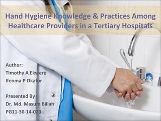 Hand Hygiene Knowledge & Practices Among
Healthcare Providers in a Tertiary Hospitals
Author:
Timothy A Ekwere
Ifeoma P Okafor
Presented By :
Dr. Md. Masum Billah
PG11-30-14-020
 